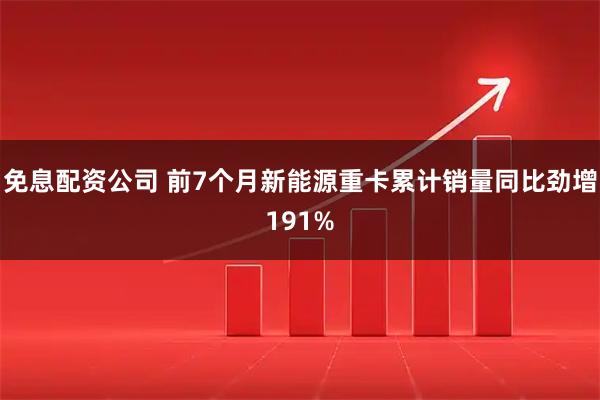 免息配资公司 前7个月新能源重卡累计销量同比劲增191%