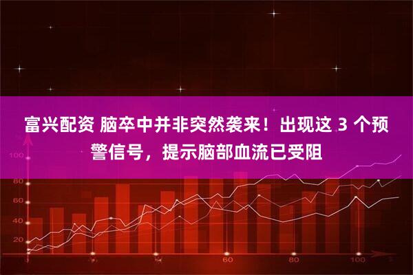 富兴配资 脑卒中并非突然袭来！出现这 3 个预警信号，提示脑部血流已受阻