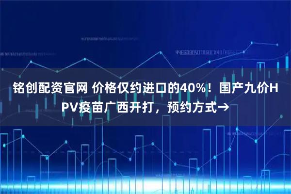 铭创配资官网 价格仅约进口的40%！国产九价HPV疫苗广西开打，预约方式→