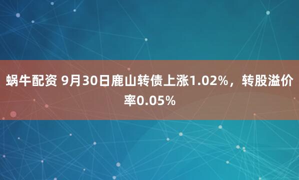 蜗牛配资 9月30日鹿山转债上涨1.02%，转股溢价率0.05%