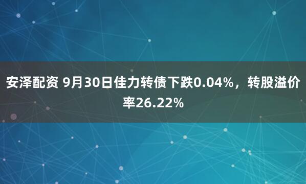 安泽配资 9月30日佳力转债下跌0.04%，转股溢价率26.22%