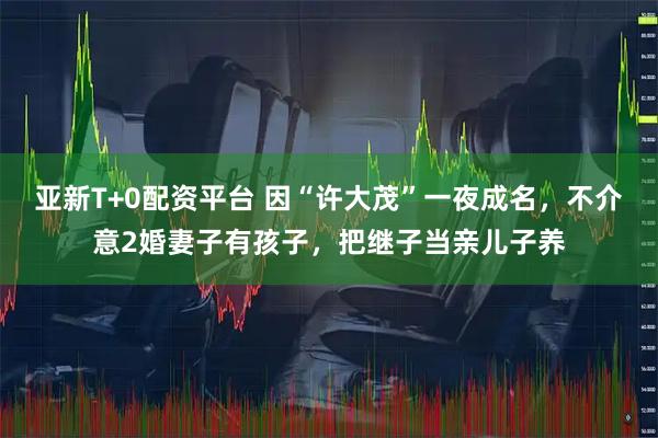 亚新T+0配资平台 因“许大茂”一夜成名,不介意2婚妻子有孩子,把继子当亲儿子养