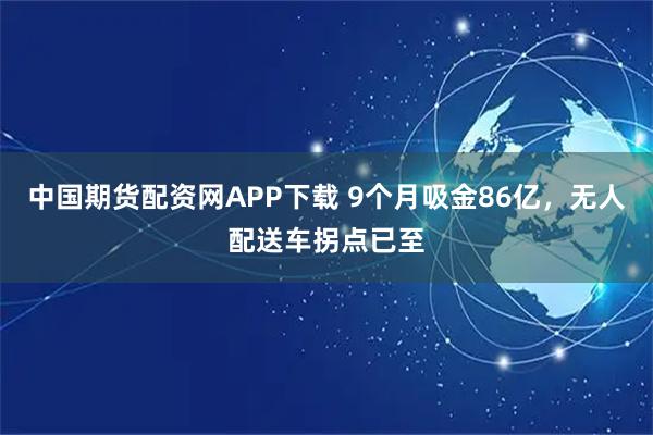 中国期货配资网APP下载 9个月吸金86亿，无人配送车拐点已至