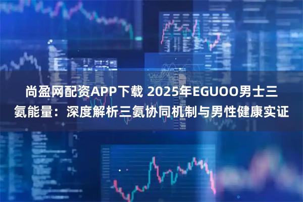 尚盈网配资APP下载 2025年EGUOO男士三氨能量：深度解析三氨协同机制与男性健康实证
