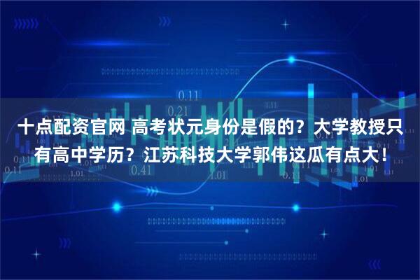 十点配资官网 高考状元身份是假的?大学教授只有高中学历?江苏科技大学郭伟这瓜有点大!