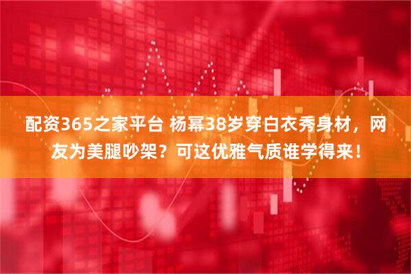 配资365之家平台 杨幂38岁穿白衣秀身材，网友为美腿吵架？可这优雅气质谁学得来！