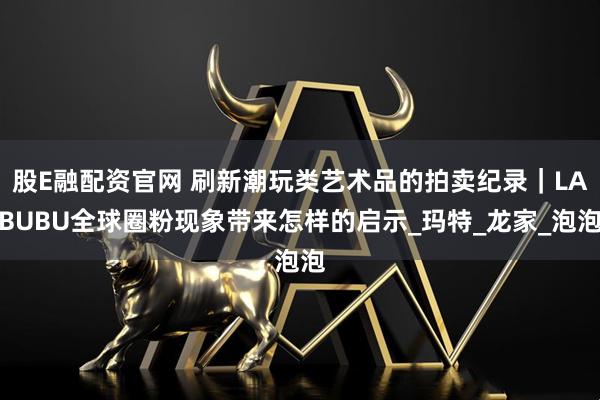 股E融配资官网 刷新潮玩类艺术品的拍卖纪录｜LABUBU全球圈粉现象带来怎样的启示_玛特_龙家_泡泡