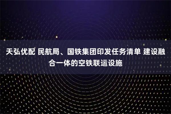 天弘优配 民航局、国铁集团印发任务清单 建设融合一体的空铁联运设施