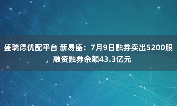 盛瑞德优配平台 新易盛：7月9日融券卖出5200股，融资融券余额43.3亿元