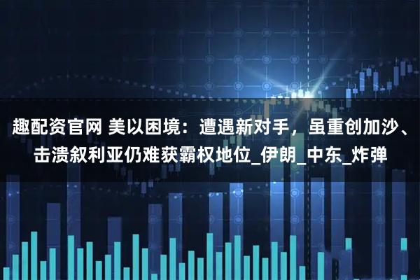 趣配资官网 美以困境：遭遇新对手，虽重创加沙、击溃叙利亚仍难获霸权地位_伊朗_中东_炸弹