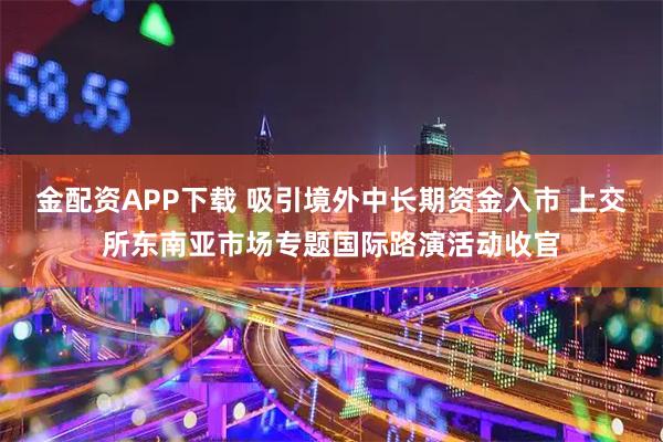 金配资APP下载 吸引境外中长期资金入市 上交所东南亚市场专题国际路演活动收官