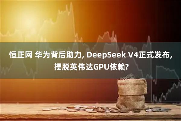 恒正网 华为背后助力, DeepSeek V4正式发布, 摆脱英伟达GPU依赖?